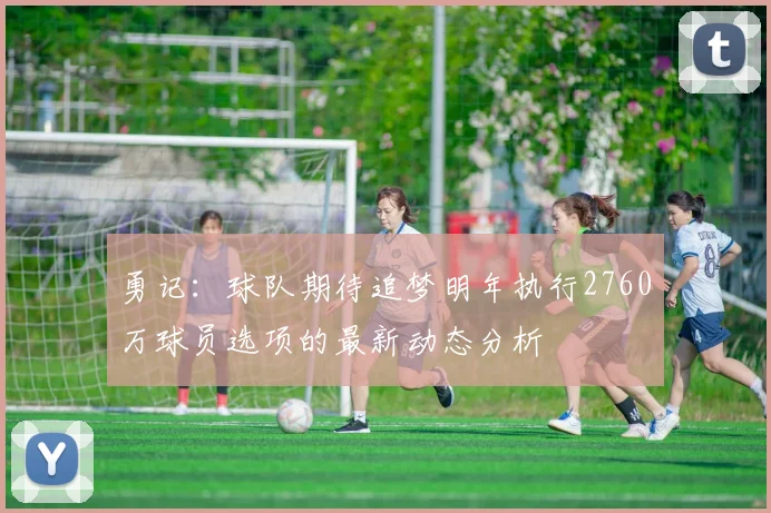 勇记：球队期待追梦明年执行2760万球员选项的最新动态分析