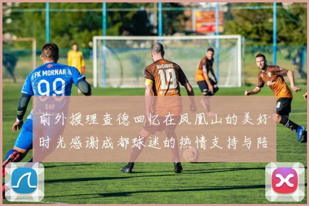 前外援理查德回忆在凤凰山的美好时光感谢成都球迷的热情支持与陪伴