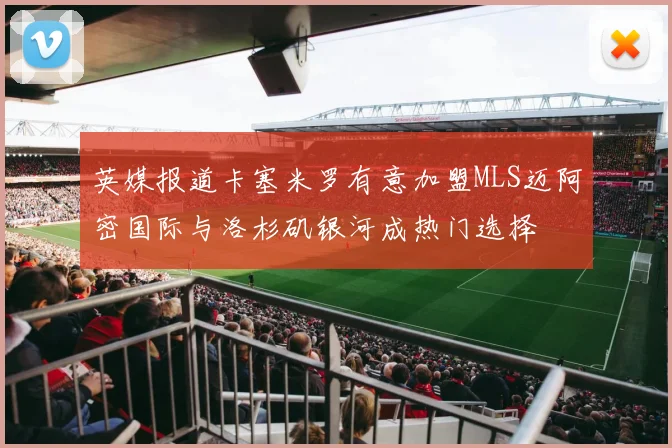 英媒报道卡塞米罗有意加盟MLS迈阿密国际与洛杉矶银河成热门选择