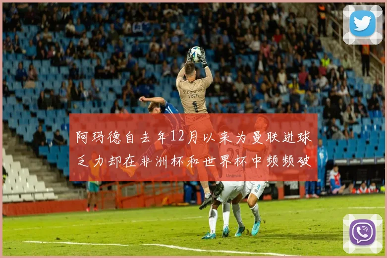 阿玛德自去年12月以来为曼联进球乏力却在非洲杯和世界杯中频频破门