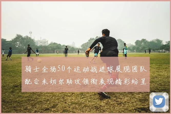 骑士全场50个运动战进球展现团队配合米切尔助攻领衔表现精彩纷呈
