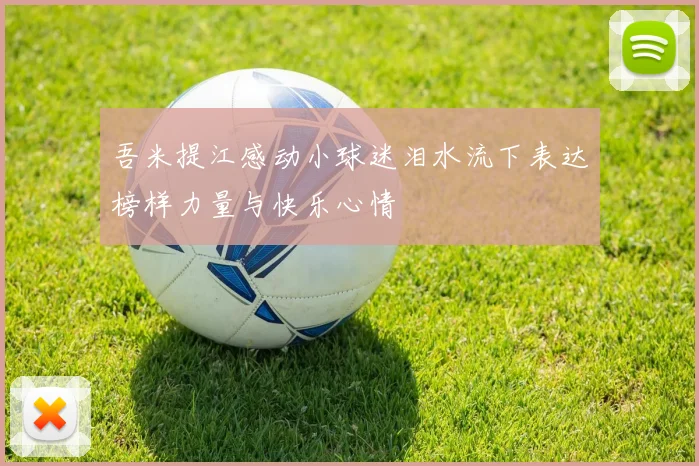 吾米提江感动小球迷泪水流下表达榜样力量与快乐心情
