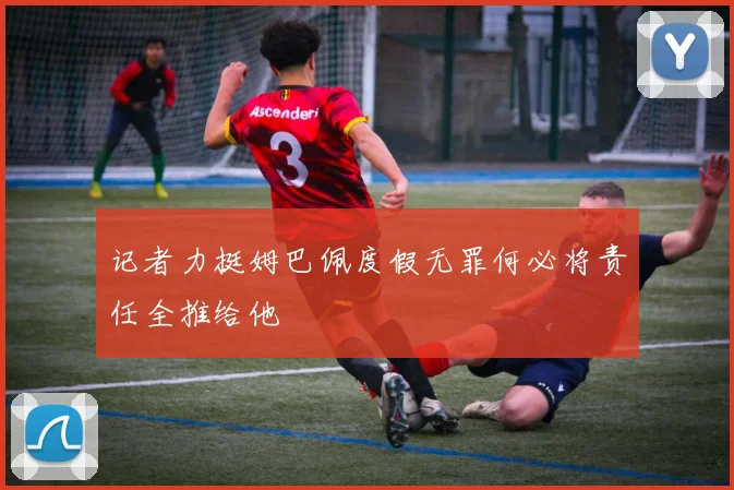 记者力挺姆巴佩度假无罪何必将责任全推给他