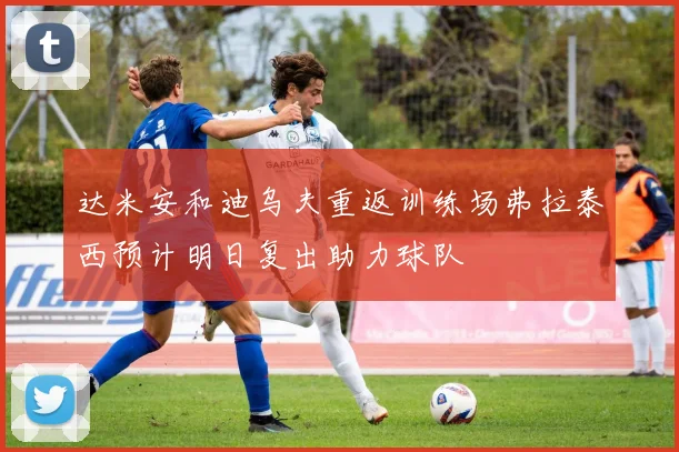 达米安和迪乌夫重返训练场弗拉泰西预计明日复出助力球队