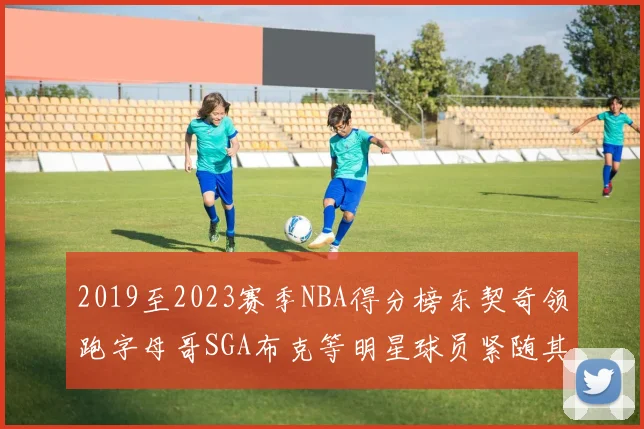 2019至2023赛季NBA得分榜东契奇领跑字母哥SGA布克等明星球员紧随其后
