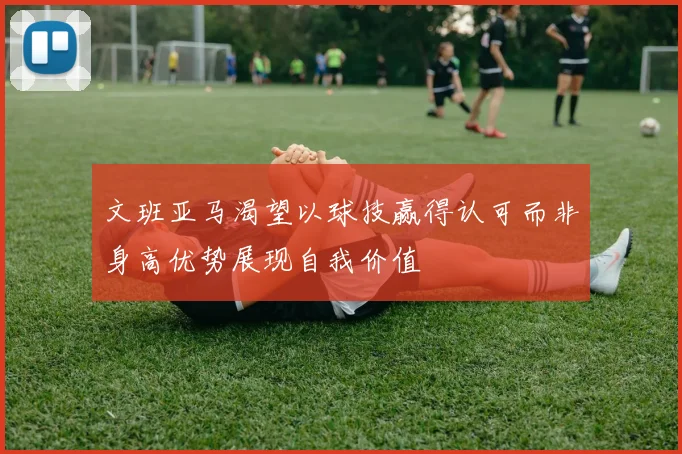 文班亚马渴望以球技赢得认可而非身高优势展现自我价值