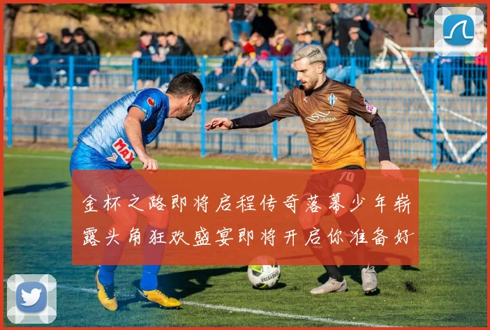金杯之路即将启程传奇落幕少年崭露头角狂欢盛宴即将开启你准备好了吗