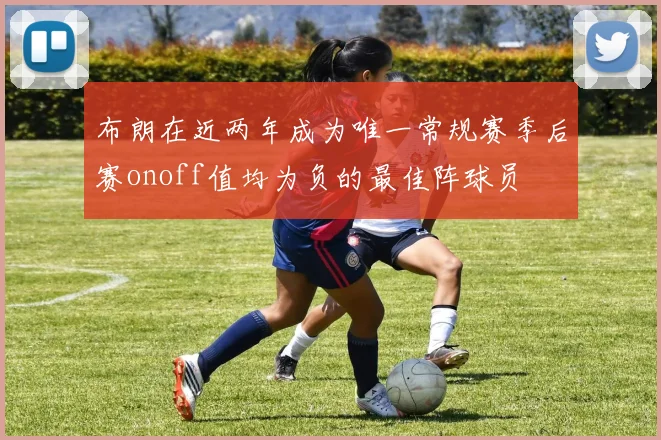 布朗在近两年成为唯一常规赛季后赛onoff值均为负的最佳阵球员
