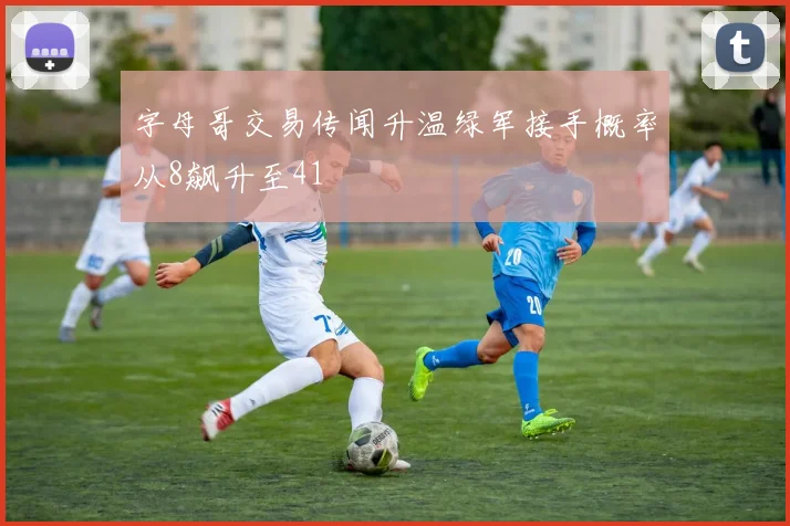 字母哥交易传闻升温绿军接手概率从8飙升至41
