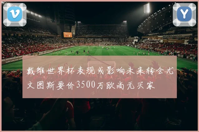 戴维世界杯表现或影响未来转会尤文图斯要价3500万欧尚无买家