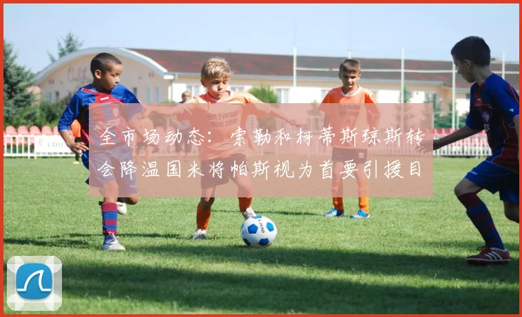 全市场动态：索勒和柯蒂斯琼斯转会降温国米将帕斯视为首要引援目标