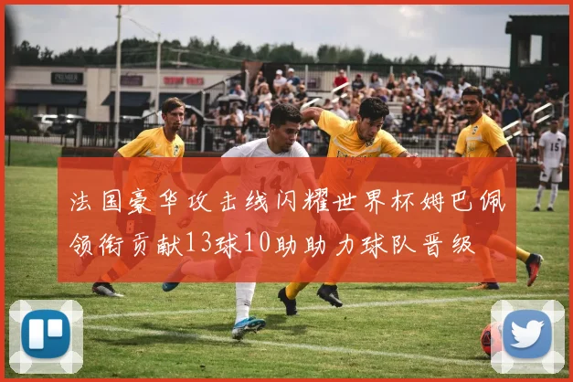 法国豪华攻击线闪耀世界杯姆巴佩领衔贡献13球10助助力球队晋级