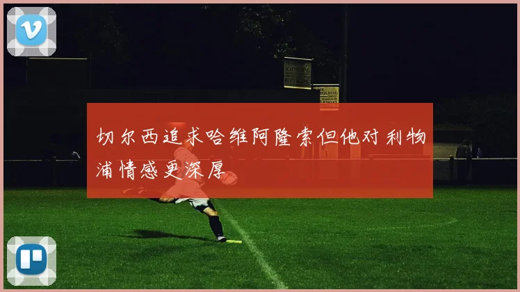 切尔西追求哈维阿隆索但他对利物浦情感更深厚
