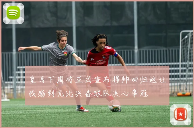 皇马下周将正式宣布穆帅回归这让我感到无比兴奋球队决心争冠