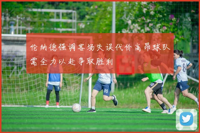 伦纳德强调客场失误代价高昂球队需全力以赴争取胜利