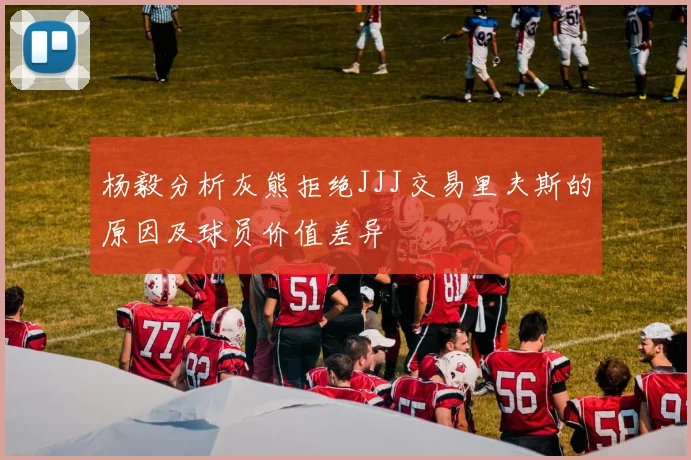 杨毅分析灰熊拒绝JJJ交易里夫斯的原因及球员价值差异