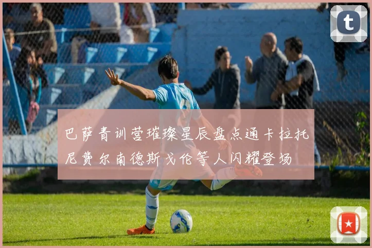 巴萨青训营璀璨星辰盘点通卡拉托尼费尔南德斯戈伦等人闪耀登场