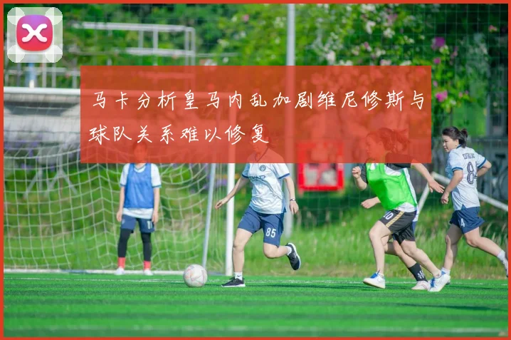 马卡分析皇马内乱加剧维尼修斯与球队关系难以修复