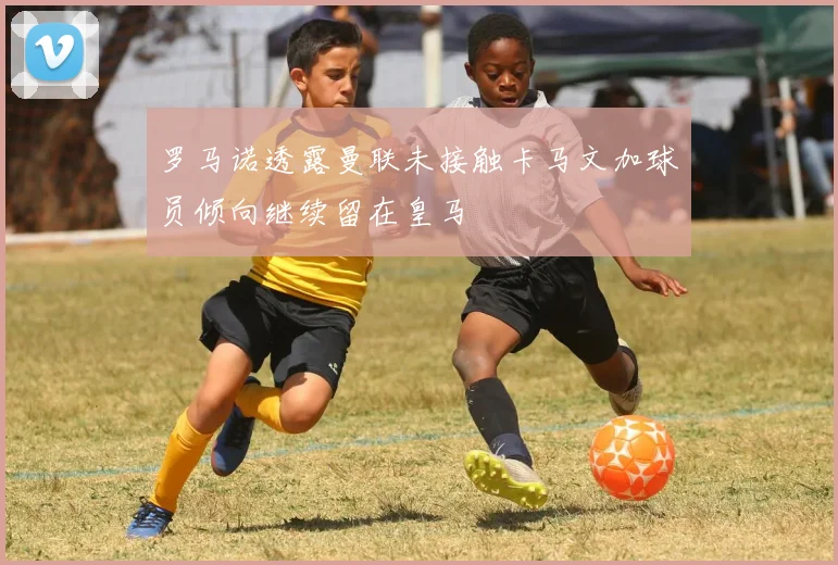 罗马诺透露曼联未接触卡马文加球员倾向继续留在皇马