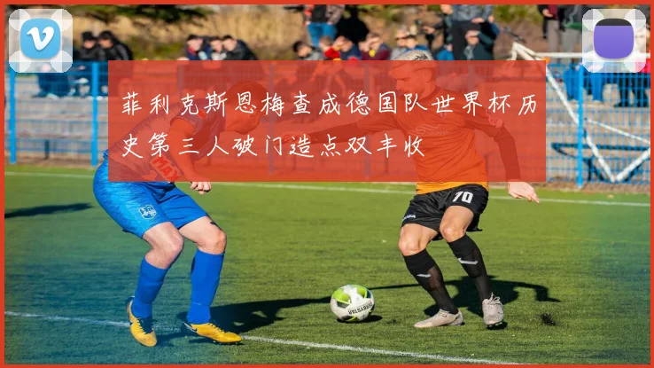 菲利克斯恩梅查成德国队世界杯历史第三人破门造点双丰收