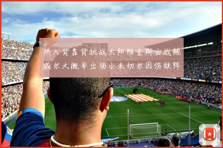 热火背靠背挑战太阳维金斯出战鲍威尔大概率出场小米切尔因伤缺阵