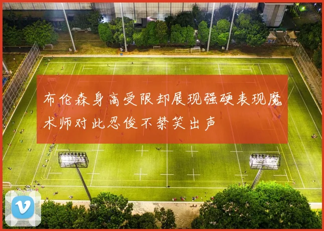 布伦森身高受限却展现强硬表现魔术师对此忍俊不禁笑出声